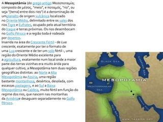 A Mesopotâmia (do grego antigo Μεσοποταμία; 
composto de μέσος, "meio", e ποταμός, "rio", ou 
seja "[terra] entre dois rios") é a denominação de 
umplanalto de origem vulcânica localizado 
no Oriente Médio, delimitado entre os vales dos 
rios Tigre e Eufrates, ocupado pelo atual território 
do Iraque e terras próximas. Os rios desembocam 
no Golfo Pérsico e a região toda é rodeada 
por desertos. 
Inserida na área do Crescente Fértil - de Lua 
crescente, exatamente por ter o formato de 
uma Lua crescente e de ter um solo fértil -, uma 
região do Oriente Médio excelente para 
a agricultura, exatamente num local onde a maior 
parte das terras vizinhas era muito árida para 
qualquer cultivo, a Mesopotâmia tem duas regiões 
geográficas distintas: ao Norte aAlta 
Mesopotâmia ouAssíria, uma região 
bastante montanhosa, desértica, desolada, com 
escassas pastagens, e ao Sul a Baixa 
Mesopotâmia ou Caldeia, muito fértil em função do 
regime dos rios, que nascem nas montanhas 
da Armêniae desaguam separadamente no Golfo 
Pérsico. 
 