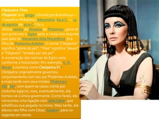 Cleópatra Thea 
Filopator (em grego, Κλεοπάτρα Φιλοπάτωρ – 
Cleopátra Philopátor; Alexandria, 69 a.C. — 12 
de agosto de 30 a.C.) foi a 
última rainha da dinastia de Ptolomeu, general 
que governou o Egito após a conquista daquele 
país pelo rei Alexandre IIIda Macedônia. Era 
filha de Ptolomeu Auletes. O nome "Cleópatra" 
significa "glória do pai", "Thea" significa "deusa" 
e "Filopator" "amada por seu pai". 
A numeração das rainhas do Egito varia 
conforme o historiador. Por exemplo, E. R. 
Bevan a numera como Cleópatra VI.1 
Cleópatra originalmente governou 
conjuntamente com seu pai PtolemeuAuletes, 
e mais tarde com seus irmãos Ptolomeu 
XIII eXIV, com quem se casou como por 
costume egípcio, mas, eventualmente, ela 
tornou-se a única governante. Como faraó, ela 
consumou uma ligação com Júlio César, que 
solidificou sua pegada no trono. Mais tarde, ela 
elevou seu filho com César, Cesário, para co-regente 
em nome. 
 