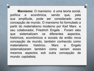 Marxismo: O marxismo é uma teoria social, 
política e econômica, sendo que, pela 
sua amplitude, pode ser considerado uma 
concepção de mundo. O marxismo foi formulado a 
partir do materialismo moderno por Karl Marx e 
seu colaborador, Friedrich Engels . Foram eles 
que sistematizam os diferentes aspectos, 
históricos, econômicos e sociais da então nova 
concepção de mundo, também conhecido como 
materialismo histórico. Marx e Engels 
sistematizaram também como seriam esses 
mesmos aspectos sob outra concepção de 
mundo: capitalista. 
 