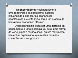 Neoliberalismo: Neoliberalismo é 
uma redefinição do liberalismo clássico, 
influenciado pelas teorias econômicas 
neoclássicas e é entendido como um produto do 
liberalismo econômico clássico. 
O neoliberalismo pode ser uma corrente de 
pensamento e uma ideologia, ou seja, uma forma 
de ver e julgar o mundo social ou um movimento 
intelectual organizado, que realiza reuniões, 
conferências e congressos. 
