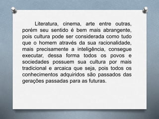 Literatura, cinema, arte entre outras, 
porém seu sentido é bem mais abrangente, 
pois cultura pode ser considerada como tudo 
que o homem através da sua racionalidade, 
mais precisamente a inteligência, consegue 
executar, dessa forma todos os povos e 
sociedades possuem sua cultura por mais 
tradicional e arcaica que seja, pois todos os 
conhecimentos adquiridos são passados das 
gerações passadas para as futuras. 
 