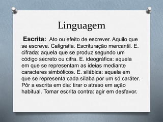 Linguagem 
Escrita: Ato ou efeito de escrever. Aquilo que 
se escreve. Caligrafia. Escrituração mercantil. E. 
cifrada: aquela que se produz segundo um 
código secreto ou cifra. E. ideográfica: aquela 
em que se representam as ideias mediante 
caracteres simbólicos. E. silábica: aquela em 
que se representa cada sílaba por um só caráter. 
Pôr a escrita em dia: tirar o atraso em ação 
habitual. Tomar escrita contra: agir em desfavor. 
 