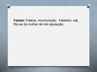 Falada: Falácia, murmuração. Falatório. adj. 
Diz-se da mulher de má reputação. 
 