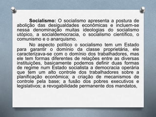 Socialismo: O socialismo apresenta a postura de 
abolição das desigualdades econômicas e incluem-se 
nessa denominação muitas ideologias do socialismo 
utópico, a socialdemocracia, o socialismo científico, o 
comunismo e o anarquismo. 
No aspecto político o socialismo tem um Estado 
para garantir o domínio da classe proprietária, ele 
caracterizava-se com o domínio dos trabalhadores, mas 
ele tem formas diferentes de relações entre as diversas 
instituições, basicamente podemos definir duas formas 
de regime num Estado socialista a democracia operária 
que tem um alto controle dos trabalhadores sobre a 
planificação econômica; a criação de mecanismos de 
controle pela base; a fusão dos pobres executivos e 
legislativos; a revogabilidade permanente dos mandatos, 
 