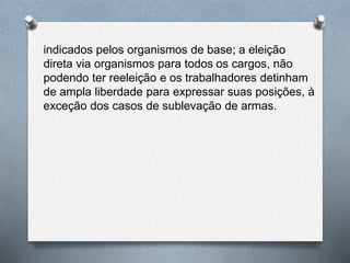 indicados pelos organismos de base; a eleição 
direta via organismos para todos os cargos, não 
podendo ter reeleição e os trabalhadores detinham 
de ampla liberdade para expressar suas posições, à 
exceção dos casos de sublevação de armas. 
 