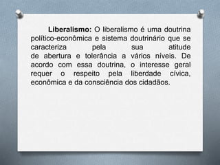 Liberalismo: O liberalismo é uma doutrina 
político-econômica e sistema doutrinário que se 
caracteriza pela sua atitude 
de abertura e tolerância a vários níveis. De 
acordo com essa doutrina, o interesse geral 
requer o respeito pela liberdade cívica, 
econômica e da consciência dos cidadãos. 
 