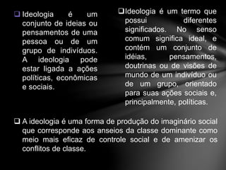  Ideologia é um 
conjunto de ideias ou 
pensamentos de uma 
pessoa ou de um 
grupo de indivíduos. 
A ideologia pode 
estar ligada a ações 
políticas, econômicas 
e sociais. 
Ideologia é um termo que 
possui diferentes 
significados. No senso 
comum significa ideal, e 
contém um conjunto de 
idéias, pensamentos, 
doutrinas ou de visões de 
mundo de um indivíduo ou 
de um grupo, orientado 
para suas ações sociais e, 
principalmente, políticas. 
 A ideologia é uma forma de produção do imaginário social 
que corresponde aos anseios da classe dominante como 
meio mais eficaz de controle social e de amenizar os 
conflitos de classe. 
 