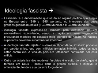 Ideologia fascista  
¬ Fascismo é a denominação que se dá ao regime político que surgiu 
na Europa entre 1919 e 1945, portanto, no intercurso das duas 
grandes guerras mundiais (I Guerra Mundial e II Guerra Mundial). 
¬ ideologia fascista expressa-se também pela existência de um 
nacionalismo exacerbado, sendo a nação um valor sagrado e 
procurando modelos no passado mais glorioso da nação. As nações 
superiores deveriam subordinar as inferiores. 
¬ A ideologia fascista rejeita o sistema multipartidário, existindo portanto 
um partido único, que com milícias armadas intimida todos os que 
estão contra ele. A vida do país era totalmente controlada por esta 
milícia. 
¬ Outra característica dos modelos fascistas é o culto do chefe, que é 
tornado um Deus – possui dons e graças divinas, é infalível e 
omnisciente, tendo a sua palavra força de lei. 
 