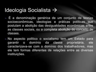 Ideologia Socialista  
¬ É a denominação genérica de um conjunto de teorias 
socioeconômicas, ideologias e práticas políticas que 
postulam a abolição das desigualdades econômicas entre 
as classes sociais, ou a completa abolição do conceito de 
classes. 
¬ No aspecto político o socialismo tem um Estado para 
garantir o domínio da classe proprietária, ele 
caracterizava-se com o domínio dos trabalhadores, mas 
ele tem formas diferentes de relações entre as diversas 
instituições. 
