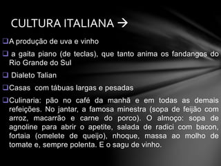 CULTURA ITALIANA  
A produção de uva e vinho 
 a gaita piano (de teclas), que tanto anima os fandangos do 
Rio Grande do Sul 
 Dialeto Talian 
Casas com tábuas largas e pesadas 
Culinaria: pão no café da manhã e em todas as demais 
refeições. No jantar, a famosa minestra (sopa de feijão com 
arroz, macarrão e carne do porco). O almoço: sopa de 
agnoline para abrir o apetite, salada de radici com bacon, 
fortaia (omelete de queijo), nhoque, massa ao molho de 
tomate e, sempre polenta. E o sagu de vinho. 
 