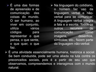  É uma das formas 
de apreensão e de 
comunicação das 
coisas do mundo. 
O ser humano, ao 
viver em conjunto, 
utiliza vários 
códigos para 
representar o que 
pensa, o que sente, 
o que quer, o que 
faz. 
 Na linguagem do cotidiano, 
o homem faz uso da 
linguagem verbal e não-verbal 
para se comunicar. 
A linguagem verbal integra 
a fala e a escrita. Todos os 
outros recursos de 
comunicação como 
imagens, desenhos, 
símbolos, etc., fazem parte 
da linguagem não-verbal. 
 É uma atividade essencialmente humana, histórica e social. 
Se bem conduzida, pode ser uma aliada na luta contra os 
preconceitos sociais, pois é a partir de seu uso que 
observamos, compreendemos e interagimos com o mundo 
natural. 
 