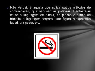 o Não Verbal: é aquela que utiliza outros métodos de 
comunicação, que não são as palavras. Dentre elas 
estão a linguagem de sinais, as placas e sinais de 
trânsito, a linguagem corporal, uma figura, a expressão 
facial, um gesto, etc. 
 