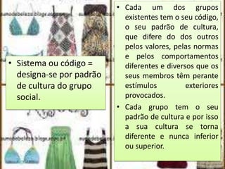• Sistema ou código =
designa-se por padrão
de cultura do grupo
social.
• Cada um dos grupos
existentes tem o seu código,
o seu padrão de cultura,
que difere do dos outros
pelos valores, pelas normas
e pelos comportamentos
diferentes e diversos que os
seus membros têm perante
estímulos exteriores
provocados.
• Cada grupo tem o seu
padrão de cultura e por isso
a sua cultura se torna
diferente e nunca inferior
ou superior.
 