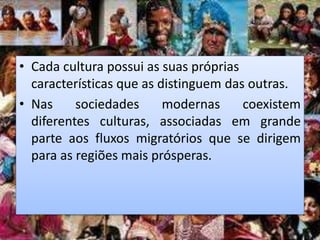 • Cada cultura possui as suas próprias
características que as distinguem das outras.
• Nas sociedades modernas coexistem
diferentes culturas, associadas em grande
parte aos fluxos migratórios que se dirigem
para as regiões mais prósperas.
 