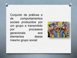 Conjunto de práticas e
de comportamentos
sociais produzidos por
um grupo e transmitido
por processos
geracionais aos
elementos desse
mesmo grupo social:
 