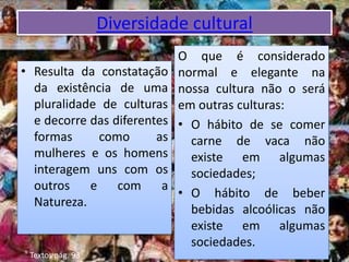 Diversidade cultural
• Resulta da constatação
da existência de uma
pluralidade de culturas
e decorre das diferentes
formas como as
mulheres e os homens
interagem uns com os
outros e com a
Natureza.
O que é considerado
normal e elegante na
nossa cultura não o será
em outras culturas:
• O hábito de se comer
carne de vaca não
existe em algumas
sociedades;
• O hábito de beber
bebidas alcoólicas não
existe em algumas
sociedades.
Textos pág. 93
 