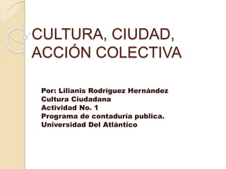 CULTURA, CIUDAD,
ACCIÓN COLECTIVA
Por: Lilianis Rodríguez Hernández
Cultura Ciudadana
Actividad No. 1
Programa de contaduría publica.
Universidad Del Atlántico
 