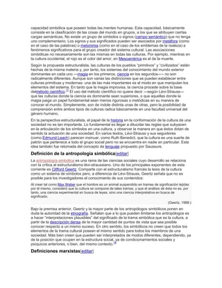 capacidad simbólica que poseen todas las mentes humanas. Esta capacidad, básicamente
consiste en la clasificación de las cosas del mundo en grupos, a los que se atribuyen ciertas
cargas semánticas. No existe un grupo de símbolos o signos (campo semántico) que no tenga
uno complementario. Los signos y sus significados pueden ser asociados por metáfora (como
en el caso de las palabras) o metonimia (como en el caso de los emblemas de la realeza) a
fenómenos significativos para el grupo creador del sistema cultural. Las asociaciones
simbólicas no necesariamente son las mismas en todas las culturas. Por ejemplo, mientras en
la cultura occidental, el rojo es el color del amor, en Mesoamérica es el de la muerte.
Según la propuesta estructuralista, las culturas de los pueblos ―primitivos‖ y ―civilizados‖ están
hechas de la misma materia y, por tanto, los sistemas del conocimiento del mundo exterior
dominantes en cada uno —magia en los primeros, ciencia en los segundos—– no son
radicalmente diferentes. Aunque son varias las distinciones que se pueden establecer entre
culturas primitivas y modernas: una de las más importantes es el modo en que manipulan los
elementos del sistema. En tanto que la magia improvisa, la ciencia procede sobre la base
delmétodo científico.17
El uso del método científico no quiere decir —según Lévi-Strauss—
que las culturas donde la ciencia es dominante sean superiores, o que aquellas donde la
magia juega un papel fundamental sean menos rigurosas o metódicas en su manera de
conocer el mundo. Simplemente, son de índole distinta unas de otras, pero la posibilidad de
comprensión entre ambos tipos de culturas radica básicamente en una facultad universal del
género humano.
En la perspectiva estructuralista, el papel de la historia en la conformación de la cultura de una
sociedad no es tan importante. Lo fundamental es llegar a dilucidar las reglas que subyacen
en la articulación de los símbolos en una cultura, y observar la manera en que éstos dotan de
sentido la actuación de una sociedad. En varios textos, Lévi-Strauss y sus seguidores
(como Edmund Leach) parecen insinuar, como Ruth Benedict, que la cultura es una suerte de
patrón que pertenece a todo el grupo social pero no se encuentra en nadie en particular. Esta
idea también fue retomada del concepto de lenguaje propuesto por Saussure.
Definición de la antropología simbólica[editar]
La antropología simbólica es una rama de las ciencias sociales cuyo desarrollo se relaciona
con la crítica al estructuralismo lévi-straussiano. Uno de los principales exponentes de esta
corriente es Clifford Geertz. Comparte con el estructuralismo francés la tesis de la cultura
como un sistema de símbolos pero, a diferencia de Lévi-Strauss, Geertz señala que no es
posible para los investigadores el conocimiento de sus contenidos:
Al creer tal como Max Weber que el hombre es un animal suspendido en tramas de significación tejidas
por él mismo, consideró que la cultura se compone de tales tramas, y que el análisis de ésta no es, por
tanto, una ciencia experimental en busca de leyes, sino una ciencia interpretativa en busca de
significado.
(Geertz, 1988:)
Bajo la premisa anterior, Geertz y la mayor parte de los antropólogos simbólicos ponen en
duda la autoridad de la etnografía. Señalan que a lo que pueden limitarse los antropólogos es
a hacer ―interpretaciones plausibles‖ del significado de la trama simbólica que es la cultura, a
partir de la descripción densa de la mayor cantidad de puntos de vista que sea posible
conocer respecto a un mismo suceso. En otro sentido, los simbólicos no creen que todos los
elementos de la trama cultural posean el mismo sentido para todos los miembros de una
sociedad. Más bien creen que pueden ser interpretados de modos diferentes, dependiendo, ya
de la posición que ocupen en la estructura social, ya de condicionamientos sociales y
psíquicos anteriores, o bien, del mismo contexto.18
Definiciones marxistas[editar]
 