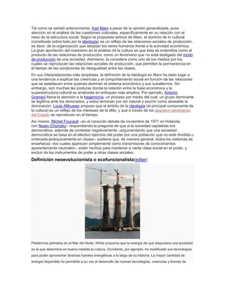 Tal como se señaló anteriormente, Karl Marx a pesar de la opinión generalizada, puso
atención en el análisis de las cuestiones culturales, específicamente en su relación con el
resto de la estructura social. Según la propuesta teórica de Marx, el dominio de lo cultural
(constituido sobre todo por la ideología) es un reflejo de las relaciones sociales de producción,
es decir, de la organización que adoptan los seres humanos frente a la actividad económica.
La gran aportación del marxismo en el análisis de la cultura es que ésta es entendida como el
producto de las relaciones de producción, como un fenómeno que no está desligado del modo
de producción de una sociedad. Asimismo, la considera como uno de los medios por los
cuales se reproducen las relaciones sociales de producción, que permiten la permanencia en
el tiempo de las condiciones de desigualdad entre las clases.
En sus interpretaciones más simplistas, la definición de la ideología en Marx ha dado lugar a
una tendencia a explicar las creencias y el comportamiento social en función de las relaciones
que se establecen entre quienes dominan el sistema económico y sus subalternos. Sin
embargo, son muchas las posturas donde la relación entre la base económica y la
superestructura cultural es analizada en enfoques más amplios. Por ejemplo, Antonio
Gramsci llama la atención a la hegemonía, un proceso por medio del cual, un grupo dominante
se legitima ante los dominados, y estos terminan por ver natural y asumir como deseable la
dominación. Louis Althusser propuso que el ámbito de la ideología (el principal componente de
la cultura) es un reflejo de los intereses de la élite, y que a través de los aparatos ideológicos
del Estado se reproducen en el tiempo.
Así mismo, Michel Foucault –en el conocido debate de noviembre de 1971 en Holanda
con Noam Chomsky– respondiendo la pregunta de que si la sociedad capitalista era
democrática, además de contestar negativamente –argumentando que una sociedad
democrática se basa en el efectivo ejercicio del poder por una población que no esté dividida u
ordenada jerárquicamente en clases– sostiene que, de manera general, todos los sistemas de
enseñanza –los cuales aparecen simplemente como transmisores de conocimientos
aparentemente neutrales–, están hechos para mantener a cierta clase social en el poder, y
excluir de los instrumentos de poder a otras clases sociales.
Definición neoevolucionista o ecofuncionalista[editar]
Plataforma petrolera en el Mar del Norte. White proponía que la energía de que dispusiera una sociedad
es la que determina en buena medida la cultura. Occidente, por ejemplo, ha modificado sus tecnologías
para poder aprovechar diversas fuentes energéticas a lo largo de su historia. La mayor cantidad de
energía disponible ha permitido a su vez el desarrollo de nuevas tecnologías, creencias y formas de
 