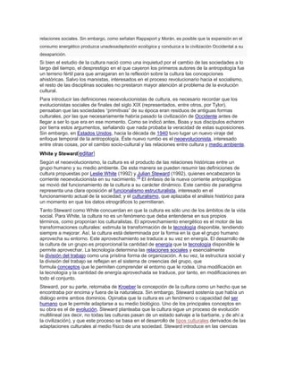 relaciones sociales. Sin embargo, como señalan Rappaport y Morán, es posible que la expansión en el
consumo energético produzca unadesadaptación ecológica y conduzca a la civilización Occidental a su
desaparición.
Si bien el estudio de la cultura nació como una inquietud por el cambio de las sociedades a lo
largo del tiempo, el desprestigio en el que cayeron los primeros autores de la antropología fue
un terreno fértil para que arraigaran en la reflexión sobre la cultura las concepciones
ahistóricas. Salvo los marxistas, interesados en el proceso revolucionario hacia el socialismo,
el resto de las disciplinas sociales no prestaron mayor atención al problema de la evolución
cultural.
Para introducir las definiciones neoevolucionistas de cultura, es necesario recordar que los
evolucionistas sociales de finales del siglo XIX (representados, entre otros, por Tylor),
pensaban que las sociedades ―primitivas‖ de su época eran residuos de antiguas formas
culturales, por las que necesariamente habría pasado la civilización de Occidente antes de
llegar a ser lo que era en ese momento. Como se indicó antes, Boas y sus discípulos echaron
por tierra estos argumentos, señalando que nada probaba la veracidad de estas suposiciones.
Sin embargo, en Estados Unidos, hacia la década de 1940 tuvo lugar un nuevo viraje del
enfoque temporal de la antropología. Éste nuevo rumbo es el neoevolucionista, interesado
entre otras cosas, por el cambio socio-cultural y las relaciones entre cultura y medio ambiente.
White y Steward[editar]
Según el neoevolucionismo, la cultura es el producto de las relaciones históricas entre un
grupo humano y su medio ambiente. De esta manera se pueden resumir las definiciones de
cultura propuestas por Leslie White (1992) y Julian Steward (1992), quienes encabezaron la
corriente neoevolucionista en su nacimiento.19
El énfasis de la nueva corriente antropológica
se movió del funcionamiento de la cultura a su carácter dinámico. Este cambio de paradigma
representa una clara oposición al funcionalismo estructuralista, interesado en el
funcionamiento actual de la sociedad; y el culturalismo, que aplazaba el análisis histórico para
un momento en que los datos etnográficos lo permitieran.
Tanto Steward como White concuerdan en que la cultura es sólo uno de los ámbitos de la vida
social. Para White, la cultura no es un fenómeno que deba entenderse en sus propios
términos, como proponían los culturalistas. El aprovechamiento energético es el motor de las
transformaciones culturales: estimula la transformación de la tecnología disponible, tendiendo
siempre a mejorar. Así, la cultura está determinada por la forma en la que el grupo humano
aprovecha su entorno. Este aprovechamiento se traduce a su vez en energía. El desarrollo de
la cultura de un grupo es proporcional la cantidad de energía que la tecnología disponible le
permite aprovechar. La tecnología determina las relaciones sociales y esencialmente
la división del trabajo como una prístina forma de organización. A su vez, la estructura social y
la división del trabajo se reflejan en el sistema de creencias del grupo, que
formula conceptos que le permiten comprender el entorno que le rodea. Una modificación en
la tecnología y la cantidad de energía aprovechada se traduce, por tanto, en modificaciones en
todo el conjunto.
Steward, por su parte, retomaba de Kroeber la concepción de la cultura como un hecho que se
encontraba por encima y fuera de la naturaleza. Sin embargo, Steward sostenía que había un
diálogo entre ambos dominios. Opinaba que la cultura es un fenómeno o capacidad del ser
humano que le permite adaptarse a su medio biológico. Uno de los principales conceptos en
su obra es el de evolución. Steward planteaba que la cultura sigue un proceso de evolución
multilineal (es decir, no todas las culturas pasan de un estado salvaje a la barbarie, y de ahí a
la civilización), y que este proceso se basa en el desarrollo de tipos culturales derivados de las
adaptaciones culturales al medio físico de una sociedad. Steward introduce en las ciencias
 