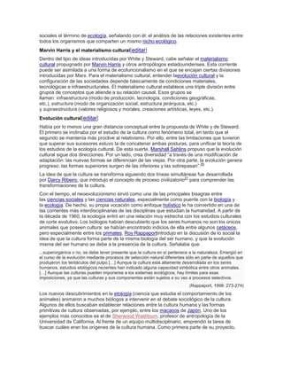 sociales el término de ecología, señalando con él: el análisis de las relaciones existentes entre
todos los organismos que comparten un mismo nicho ecológico.
Marvin Harris y el materialismo cultural[editar]
Dentro del tipo de ideas introducidas por White y Steward, cabe señalar el materialismo
cultural propugnado por Marvin Harris y otros antropólogos estadounidenses. Esta corriente
puede ser asimilada a una forma de ecofuncionalismo en el que se encajan ciertas divisiones
introducidas por Marx. Para el materialismo cultural, entender laevolución cultural y la
configuración de las sociedades depende básicamente de condiciones materiales,
tecnológicas e infraestructurales. El materialismo cultural establece una triple división entre
grupos de conceptos que atiende a su relación causal. Esos grupos se
llaman: infraestructura (modo de producción, tecnología, condiciones geográficas,
etc.), estructura (modo de organización social, estructura jerárquica, etc.)
y supraestructura (valores religiosos y morales, creaciones artísticas, leyes, etc.).
Evolución cultural[editar]
Había por lo menos una gran distancia conceptual entre la propuesta de White y de Steward.
El primero se inclinaba por el estudio de la cultura como fenómeno total, en tanto que el
segundo se mantenía más proclive al relativismo. Por ello, entre las limitaciones que tuvieron
que superar sus sucesores estuvo la de concatenar ambas posturas, para unificar la teoría de
los estudios de la ecología cultural. De esta suerte, Marshall Sahlins propuso que la evolución
cultural sigue dos direcciones. Por un lado, crea diversidad ―a través de una modificación de
adaptación: las nuevas formas se diferencian de las viejas. Por otra parte, la evolución genera
progreso: las formas superiores surgen de las inferiores y las sobrepasan‖.20
La idea de que la cultura se transforma siguiendo dos líneas simultáneas fue desarrollada
por Darcy Ribeiro, que introdujo el concepto de proceso civilizatorio21
para comprender las
transformaciones de la cultura.
Con el tiempo, el neoevolucionismo sirvió como una de las principales bisagras entre
las ciencias sociales y las ciencias naturales, especialmente como puente con la biología y
la ecología. De hecho, su propia vocación como enfoque holístico le ha convertido en una de
las corrientes más interdisciplinarias de las disciplinas que estudian la humanidad. A partir de
la década de 1960, la ecología entró en una relación muy estrecha con los estudios culturales
de corte evolutivo. Los biólogos habían descubierto que los seres humanos no son los únicos
animales que poseen cultura: se habían encontrado indicios de ella entre algunos cetáceos,
pero especialmente entre los primates. Roy Rappaportintrodujo en la discusión de lo social la
idea de que la cultura forma parte de la misma biología del ser humano, y que la evolución
misma del ser humano se debe a la presencia de la cultura. Señalaba que:
...superorgánica o no, se debe tener presente que la cultura en sí pertenece a la naturaleza. Emergió en
el curso de la evolución mediante procesos de selección natural diferentes sólo en parte de aquellos que
produjeron los tentáculos del pulpo […] Aunque la cultura está altamente desarrollada en los seres
humanos, estudios etológicos recientes han indicado alguna capacidad simbólica entre otros animales.
[…] Aunque las culturas pueden imponerse a los sistemas ecológicos, hay límites para esas
imposiciones, ya que las culturas y sus componentes están sujetos a su vez a procesos selectivos.
(Rappaport, 1998: 273-274)
Los nuevos descubrimientos en la etología (ciencia que estudia el comportamiento de los
animales) animaron a muchos biólogos a intervenir en el debate sociológico de la cultura.
Algunos de ellos buscaban establecer relaciones entre la cultura humana y las formas
primitivas de cultura observadas, por ejemplo, entre los macacos de Japón. Uno de los
ejemplos más conocidos es el de Sherwood Washburn, profesor de antropología de la
Universidad de California. Al frente de un equipo multidisciplinario, emprendió la tarea de
buscar cuáles eran los orígenes de la cultura humana. Como primera parte de su proyecto,
 