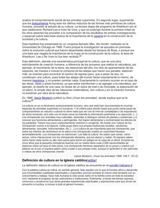 analizó el comportamiento social de los primates superiores. En segundo lugar, suponiendo
que los bosquimanos !kung eran los últimos reductos de las formas más primitivas de cultura
humana, procedió al estudio de su cultura. La tercera etapa del programa de Washburn (en el
que colaboraron Richard Lee e Irven de Vore, y que se prolongó durante la primera mitad de
los años sesenta) fue proceder a la comparación de los resultados de ambas investigaciones,
y especuló sobre esta base acerca de la importancia de la cacería en la construcción de la
sociedad y la cultura.
Esta hipótesis fue presentada en un congreso llamado Man, the Hunter, realizado en la
Universidad de Chicago en 1966. Fuera porque la investigación se apoyaba en premisas
sobre la evolución cultural que fueron desechadas desde los tiempos de Boas, o porque era
una tesis que negaba la importancia de la mujer en la construcción de la cultura, la tesis de
Washburn, Lee y De Vore no fue bien recibida.22
Esta definición, atiende a la característica principal de la cultura, que es una obra
estrictamente de creación humana, a diferencia de los procesos que realiza la naturaleza, por
ejemplo, el movimiento de la tierra, las estaciones del año, los ritos de apareamiento de las
especies, las mareas e incluso la conducta de las abejas que hacen sus panales, elaboran
miel, se orientan para encontrar el camino de regreso pero, que a pesar de eso, no
constituyen una cultura, pues todas las abejas del mundo hacen exactamente lo mismo, de
manera mecánica, y no pueden cambiar nada. Exactamente lo contrario ocurren en el caso de
las obras, ideas y actos humanos, ya que estos transforman o se agregan a la naturaleza, por
ejemplo, el diseño de una casa, la receta de un dulce de miel o de chocolate, la elaboración de
un plano, la simple idea de las relaciones matemáticas, son cultura y sin la creación humana
no existirían por obra de la naturaleza.
En 1998, Jesús Mosterín publicó su libro ¡Vivan los animales!, donde explica qué es la
cultura:23
La cultura no es un fenómeno exclusivamente humano, sino que está bien documentada en muchas
especies de animales superiores no humanos. Y el criterio para decidir hasta qué punto cierta pauta de
comportamiento es natural o cultural no tiene nada que ver con el nivel de complejidad o de importancia
de dicha conducta, sino sólo con el modo como se trasmite la información pertinente a su ejecución. […]
Los chimpancés son animales muy culturales. Aprenden a distinguir cientos de plantas y sustancias, y a
conocer sus funciones alimentarias y astringentes. Así logran alimentarse y contrarrestar los efectos de
los parásitos. Tienen muy poco comportamiento instintivo o congénito. No existe una 'cultura de los
chimpancés' común a la especie. Cada grupo tiene sus propias tradiciones sociales, venatorias,
alimentarias, sexuales, instrumentales, etc. […] La cultura es tan importante para los chimpancés, que
todos los intentos de reintroducir en la selva a los chimpancés criados en cautividad fracasan
lamentablemente. Los chimpancés no sobreviven. Les falta la cultura. No saben qué comer, cómo
actuar, cómo interaccionar con los chimpancés silvestres, que los atacan y matan. Ni siquiera saben
cómo hacer cada noche su alto nido-cama para dormir sin peligro en la copa de un árbol. Durante los
cinco años que el pequeño chimpancé duerme con su madre tiene unas 2.000 oportunidades de
observar cómo se hace el nido-cama. Los chimpancés hembras separados de su grupo y criados con
biberón en el zoo ni siquiera saben cómo cuidar a sus propias crías, aunque lo aprenden si ven películas
o vídeos de otros chimpancés criando
(Jesús Mosterín, ¡Vivan los animales! 1998: 146-7, 151-2)
Definición de cultura en la Iglesia católica[editar]
La definición clásica de cultura en la Iglesia católica se encuentra en el concilio Vaticano II:
Con la palabra cultura se indica, en sentido general, todo aquello con lo que el hombre afina y desarrolla
sus innumerables cualidades espirituales y corporales; procura someter el mismo orbe terrestre con su
conocimiento y trabajo; hace más humana la vida social, tanto en la familia como en toda la sociedad
civil, mediante el progreso de las costumbres e instituciones; finalmente, a través del tiempo expresa,
comunica y conserva en sus obras grandes experiencias espirituales y aspiraciones para que sirvan de
provecho a muchos, e incluso a todo el género humano.
 