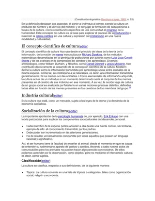 (Constitución dogmática Gaudium et spes, 1965, n. 53)
En la definición destacan dos aspectos: el poner al individuo al centro, siendo la cultura un
producto del hombre y al servicio del hombre; y el conjugar la formación de cada persona a
través de la cultura, con la contribución específica de una comunidad al progreso de la
humanidad. Este concepto de cultura es la base para explicar el proceso de lainculturación o
inserción la Iglesia católica en una cultura y expresión del cristianismo en una nueva
modalidad y culturalidad.
El concepto científico de cultura[editar]
El concepto científico de cultura hizo uso desde el principio de ideas de la teoría de la
información, de la noción de meme introducida por Richard Dawkins, de los métodos
matemáticos desarrolladas en la genética de poblaciones por autores como Luigi Luca Cavalli-
Sforza y de los avances en la compresión del cerebro y del aprendizaje. Diversos
antropólogos, como William Durham, y filósofos, como Daniel Dennett y Jesús Mosterín, han
contribuido decisivamente al desarrollo de la concepción científica de la cultura. Mosterín
define la cultura como la información transmitida por aprendizaje social entre animales de la
misma especie. Como tal, se contrapone a la naturaleza, es decir, a la información transmitida
genéticamente. Si los memes son las unidades o trozos elementales de información adquirida,
la cultura actual de un individuo en un momento determinado sería el conjunto de los memes
presentes en el cerebro de ese individuo en ese momento. A su vez, la noción vaga de cultura
de un grupo social es analizada por Mosterín en varias nociones precisas distintas, definidas
todas ellas en función de los memes presentes en los cerebros de los miembros del grupo.24
Industria cultural[editar]
Es la cultura que está, como un mercado, sujeta a las leyes de la oferta y la demanda de la
economía capitalista.
Socialización de la cultura[editar]
La importante aportación de la psicología humanista de, por ejemplo, Erik Erikson con una
teoría psicosocial para explicar los componentes socioculturales del desarrollo personal.
 Cada miembro de la especie podría acceder a ella desde una fuente común, sin limitarse,
ejemplo de ello: el conocimiento transmitido por los padres.
 Debe poder ser incrementada en las ulteriores generaciones.
 Ha de resultar universalmente compartible por todos aquellos que poseen un lenguaje
racional y significativo.
Así, el ser humano tiene la facultad de enseñar al animal, desde el momento en que es capaz
de entender su rudimentario aparato de gestos y sonidos, llevando a cabo nuevos actos de
comunicación; pero los animales no pueden hacer algo parecido con nosotros. De ellos
podemos aprender por la observación, como objetos, pero no mediante el intercambio cultural,
es decir, como sujetos.
Clasificación[editar]
La cultura se clasifica, respecto a sus definiciones, de la siguiente manera:
 Tópica: La cultura consiste en una lista de tópicos o categorías, tales como organización
social, religión o economía.
 