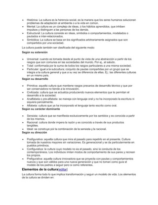  Histórica: La cultura es la herencia social, es la manera que los seres humanos solucionan
problemas de adaptación al ambiente o a la vida en común.
 Mental: La cultura es un complejo de ideas, o los hábitos aprendidos, que inhiben
impulsos y distinguen a las personas de los demás.
 Estructural: La cultura consiste en ideas, símbolos o comportamientos, modelados o
pautados e inter-relacionados.
 Simbólica: La cultura se basa en los significados arbitrariamente asignados que son
compartidos por una sociedad.
La cultura puede también ser clasificada del siguiente modo:
Según su extensión
 Universal: cuando es tomada desde el punto de vista de una abstracción a partir de los
rasgos que son comunes en las sociedades del mundo. Por ej., el saludo.
 Total: conformada por la suma de todos los rasgos particulares a una misma sociedad.
 Particular: igual a la subcultura; conjunto de pautas compartidas por un grupo que se
integra a la cultura general y que a su vez se diferencia de ellas. Ej.: las diferentes culturas
en un mismo país.
Según su desarrollo
 Primitiva: aquella cultura que mantiene rasgos precarios de desarrollo técnico y que por
ser conservadora no tiende a la innovación.
 Civilizada: cultura que se actualiza produciendo nuevos elementos que le permitan el
desarrollo a la sociedad.
 Analfabeta o pre-alfabeta: se maneja con lenguaje oral y no ha incorporado la escritura ni
siquiera parcialmente.
 Alfabeta: cultura que ya ha incorporado el lenguaje tanto escrito como oral.
Según su carácter dominante
 Sensista: cultura que se manifiesta exclusivamente por los sentidos y es conocida a partir
de los mismos.
 Racional: cultura donde impera la razón y es conocido a través de sus productos
tangibles.
 Ideal: se construye por la combinación de la sensista y la racional.
Según su dirección
 Posfigurativa: aquella cultura que mira al pasado para repetirlo en el presente. Cultura
tomada de nuestros mayores sin variaciones. Es generacional y se da particularmente en
pueblos primitivos.
 Configurativa: la cultura cuyo modelo no es el pasado, sino la conducta de los
contemporáneos. Los individuos imitan modos de comportamiento de sus pares y recrean
los propios.
 Prefigurativa: aquella cultura innovadora que se proyecta con pautas y comportamientos
nuevos y que son válidos para una nueva generación y que no toman como guía el
modelo de los padres a seguir pero si como referentes.
Elementos de la cultura[editar]
La cultura forma todo lo que implica transformación y seguir un modelo de vida. Los elementos
de la cultura se dividen en:
 