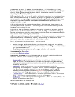 a) Materiales: Son todos los objetos, en su estado natural o transformados por el trabajo
humano, que un grupo esté en condiciones de aprovechar en un momento dado de su devenir
histórico: tierra, materias primas, fuentes de energía, herramientas, utensilios, productos
naturales y manufacturados, etcétera.
b) De organización: Son las formas de relación social sistematizadas, a través de las cuales se
hace posible la participación de los miembros del grupo cuya intervención es necesaria para
cumplir la acción. La magnitud y otras características demográficas de la población son datos
importantes que deben tomarse en cuenta al estudiar los elementos de organización de
cualquier sociedad o grupo.
c) De conocimiento: Son las experiencias asimiladas y sistematizadas que se elaboran, se
acumulan y trasmiten de generación a generación y en el marco de las cuales se generan o
incorporan nuevos conocimientos.
d) Simbólicos: Son los diferentes códigos que permiten la comunicación necesaria entre los
participantes en los diversos momentos de una acción. El código fundamental es el lenguaje,
pero hay otros sistemas simbólicos significativos que también deben ser compartidos para que
sean posibles ciertas acciones y resulten eficaces.
e) Emotivos: que también pueden llamarse subjetivos. Son las representaciones colectivas, las
creencias y los valores integrados que motivan a la participación y/o la aceptación de las
acciones: la subjetividad como un elemento cultural indispensable.
Dentro de toda cultura hay dos elementos a tener en cuenta:
 Rasgos culturales: porción más pequeña y significativa de la cultura, que da el perfil de
una sociedad. Todos los rasgos se transmiten siempre al interior del grupo y cobran fuerza
para luego ser exteriorizados.
 Complejos culturales: contienen en si los rasgos culturales en la sociedad.
Cambios culturales[editar]
Artículo principal: Evolución cultural
Los cambios culturales: son los cambios a lo largo del tiempo de todos o algunos de los
elementos culturales de una sociedad (o una parte de la misma).
 Enculturación: es el proceso en el que el individuo se culturiza, es decir, el proceso en el
que el ser humano, desde que es niño o niña, se culturiza. Este proceso es parte de la
cultura, y como la cultura cambia constantemente, también lo hacen la forma y los medios
con los que se culturaliza.
 Aculturación: se da normalmente en momento de conquista o de invasión. Es
normalmente de manera forzosa e impuesta, como la conquista de América, la invasión de
Iraq. Ejemplos de resultados de este fenómeno: comida (potaje, pozole), huipil. El
fenómeno contrario recibe el nombre de deculturación, y consiste en la pérdida de
características culturales propias a causa de la incorporación de otras foráneas.
 Transculturación: La transculturación es un fenómeno que ocurre cuando un grupo social
recibe y adopta las formas culturales que provienen de otro grupo.
 Inculturación: se da cuando la persona se integra a otras culturas, las acepta y dialoga con
la gente de esa determinada cultura.
La cultura está basada en todos nosotros.
Cultura en animales no-humanos[editar]
 