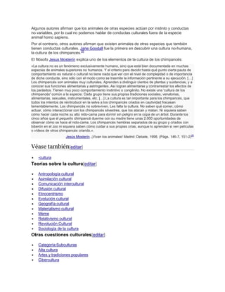 Algunos autores afirman que los animales de otras especies actúan por instinto y conductas
no variables, por lo cual no podemos hablar de conductas culturales fuera de la especie
animal homo sapiens.
Por el contrario, otros autores afirman que existen animales de otras especies que también
tienen conductas culturales. Jane Goodall fue la primera en descubrir una cultura no-humana,
la cultura de los chimpancés.25
El filósofo Jesus Mosterín explica uno de los elementos de la cultura de los chimpancés:
«La cultura no es un fenómeno exclusivamente humano, sino que está bien documentada en muchas
especies de animales superiores no humanos. Y el criterio para decidir hasta qué punto cierta pauta de
comportamiento es natural o cultural no tiene nada que ver con el nivel de complejidad o de importancia
de dicha conducta, sino sólo con el modo como se trasmite la información pertinente a su ejecución. […]
Los chimpancés son animales muy culturales. Aprenden a distinguir cientos de plantas y sustancias, y a
conocer sus funciones alimentarias y astringentes. Así logran alimentarse y contrarrestar los efectos de
los parásitos. Tienen muy poco comportamiento instintivo o congénito. No existe una 'cultura de los
chimpancés' común a la especie. Cada grupo tiene sus propias tradiciones sociales, venatorias,
alimentarias, sexuales, instrumentales, etc. […] La cultura es tan importante para los chimpancés, que
todos los intentos de reintroducir en la selva a los chimpancés criados en cautividad fracasan
lamentablemente. Los chimpancés no sobreviven. Les falta la cultura. No saben qué comer, cómo
actuar, cómo interaccionar con los chimpancés silvestres, que los atacan y matan. Ni siquiera saben
cómo hacer cada noche su alto nido-cama para dormir sin peligro en la copa de un árbol. Durante los
cinco años que el pequeño chimpancé duerme con su madre tiene unas 2.000 oportunidades de
observar cómo se hace el nido-cama. Los chimpancés hembras separados de su grupo y criados con
biberón en el zoo ni siquiera saben cómo cuidar a sus propias crías, aunque lo aprenden si ven películas
o vídeos de otros chimpancés criando.».
Jesús Mosterín. ¡Vivan los animales! Madrid: Debate, 1998. (Págs. 146-7, 151-2)26
Véase también[editar]
 -cultura
Teorías sobre la cultura[editar]
 Antropología cultural
 Asimilación cultural
 Comunicación intercultural
 Difusión cultural
 Etnocentrismo
 Evolución cultural
 Geografía cultural
 Materialismo cultural
 Meme
 Relativismo cultural
 Revolución Cultural
 Sociología de la cultura
Otras cuestiones culturales[editar]
 Categoría:Subculturas
 Alta cultura
 Artes y tradiciones populares
 Cibercultura
 
