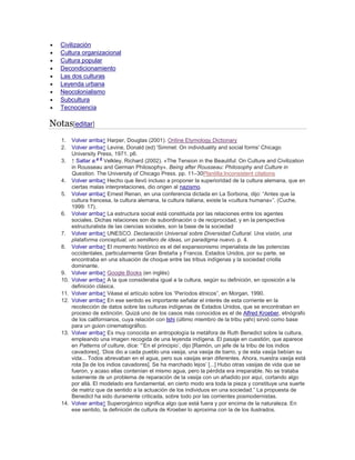  Civilización
 Cultura organizacional
 Cultura popular
 Decondicionamiento
 Las dos culturas
 Leyenda urbana
 Neocolonialismo
 Subcultura
 Tecnociencia
Notas[editar]
1. Volver arriba↑ Harper, Douglas (2001). Online Etymology Dictionary
2. Volver arriba↑ Levine, Donald (ed) 'Simmel: On individuality and social forms' Chicago
University Press, 1971. p6.
3. ↑ Saltar a:a b
Velkley, Richard (2002). «The Tension in the Beautiful: On Culture and Civilization
in Rousseau and German Philosophy». Being after Rousseau: Philosophy and Culture in
Question. The University of Chicago Press. pp. 11–30Plantilla:Inconsistent citations
4. Volver arriba↑ Hecho que llevó incluso a proponer la superioridad de la cultura alemana, que en
ciertas malas interpretaciones, dio origen al nazismo.
5. Volver arriba↑ Ernest Renan, en una conferencia dictada en La Sorbona, dijo: ―Antes que la
cultura francesa, la cultura alemana, la cultura italiana, existe la «cultura humana»‖. (Cuche,
1999: 17).
6. Volver arriba↑ La estructura social está constituida por las relaciones entre los agentes
sociales. Dichas relaciones son de subordinación o de reciprocidad, y en la perspectiva
estructuralista de las ciencias sociales, son la base de la sociedad
7. Volver arriba↑ UNESCO. Declaración Universal sobre Diversidad Cultural. Una visión, una
plataforma conceptual, un semillero de ideas, un paradigma nuevo. p. 4.
8. Volver arriba↑ El momento histórico es el del expansionismo imperialista de las potencias
occidentales, particularmente Gran Bretaña y Francia. Estados Unidos, por su parte, se
encontraba en una situación de choque entre las tribus indígenas y la sociedad criolla
dominante.
9. Volver arriba↑ Google Books (en inglés)
10. Volver arriba↑ A la que consideraba igual a la cultura, según su definición, en oposición a la
definición clásica.
11. Volver arriba↑ Véase el artículo sobre los ―Períodos étnicos‖, en Morgan, 1990.
12. Volver arriba↑ En ese sentido es importante señalar el interés de esta corriente en la
recolección de datos sobre las culturas indígenas de Estados Unidos, que se encontraban en
proceso de extinción. Quizá uno de los casos más conocidos es el de Alfred Kroeber, etnógrafo
de los californianos, cuya relación con Ishi (último miembro de la tribu yahi) sirvió como base
para un guion cinematográfico.
13. Volver arriba↑ Es muy conocida en antropología la metáfora de Ruth Benedict sobre la cultura,
empleando una imagen recogida de una leyenda indígena. El pasaje en cuestión, que aparece
en Patterns of culture, dice: ―‗En el principio‘, dijo [Ramón, un jefe de la tribu de los indios
cavadores], ‗Dios dio a cada pueblo una vasija, una vasija de barro, y de esta vasija bebían su
vida... Todos abrevaban en el agua, pero sus vasijas eran diferentes. Ahora, nuestra vasija está
rota [la de los indios cavadores]. Se ha marchado lejos‘ [...] Hubo otras vasijas de vida que se
fueron, y acaso ellas contenían el mismo agua, pero la pérdida era irreparable. No se trataba
solamente de un problema de reparación de la vasija con un añadido por aquí, cortando algo
por allá. El modelado era fundamental, en cierto modo era toda la pieza y constituye una suerte
de matriz que da sentido a la actuación de los individuos en una sociedad.‖ La propuesta de
Benedict ha sido duramente criticada, sobre todo por las corrientes posmodernistas.
14. Volver arriba↑ Superorgánico significa algo que está fuera y por encima de la naturaleza. En
ese sentido, la definición de cultura de Kroeber lo aproxima con la de los ilustrados.
 