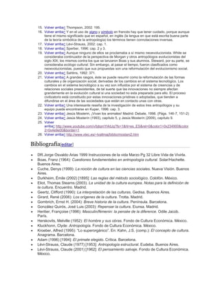15. Volver arriba↑ Thompson, 2002: 195.
16. Volver arriba↑ Y en el uso de signo y símbolo en francés hay que tener cuidado, porque aunque
tiene el mismo significado que en español, en inglés (la lengua en que está escrita buena parte
de la teoría simbólica de la antropología) los términos tienen connotaciones inversas.
17. Volver arriba↑ Lévi-Strauss, 2002: cap. 1.
18. Volver arriba↑ Sperber, 1996: cap. 2 y 3.
19. Volver arriba↑ Aunque ninguno de ellos se proclamaba a sí mismo neoevolucionista. White se
consideraba continuador de la perspectiva de Morgan y otros antropólogos evolucionistas del
siglo XIX; los mismos contra los que se lanzaron Boas y sus alumnos. Steward, por su parte, se
consideraba ecólogo cultural. Sin embargo, al pasar el tiempo, fueron clasificados como
neoevolucionistas, puesto que sus propuestas son una reformulación del evolucionismo social.
20. Volver arriba↑ Sahlins, 1992: 371.
21. Volver arriba↑ A grandes rasgos, éste se puede resumir como la reformulación de las formas
culturales y de organización social, derivadas de los cambios en el sistema tecnológico. Los
cambios en el sistema tecnológico a su vez son influidos por el sistema de creencias y de
relaciones sociales preexistentes, de tal suerte que las innovaciones no siempre afectan
grandemente en la evolución cultural si una sociedad no esta preparada para ello. El proceso
civilizatorio está constituido por estas innovaciones prístinas o adoptadas, que tienden a
difundirse en el área de las sociedades que están en contacto unas con otras.
22. Volver arriba↑ Una interesante reseña de la investigación de estos tres antropólogos y su
equipo puede encontrarse en Kuper, 1996: cap. 3.
23. Volver arriba↑ Jesús Mosterin, ¡Vivan los animales! Madrid: Debate, 1998. (Págs. 146-7, 151-2)
24. Volver arriba↑ Jesús Mosterín (1993), capítulo 5, y Jesús Mosterín (2009), capítulo 9.
25. Volver
arriba↑ http://www.youtube.com/v/bjtqmYt4dJg?fs=1&hl=es_ES&rel=0&color1=0x234900&color
2=0x4e9e00&border=1
26. Volver arriba↑ http://www.xtec.es/~lvallmaj/biblio/mostani2.htm
Bibliografía[editar]
 DR.Jorge Osvaldo Arias 1999 Instrucciones de la vida Marzo Pg 32 Libre Vida de Vivirla.
 Boas, Franz (1964): Cuestiones fundamentales en antropología cultural. Solar/Hachette.
Buenos Aires.
 Cuche, Denys (1999): La noción de cultura en las ciencias sociales. Nueva Visión. Buenos
Aires.
 Durkheim, Émile (2002) [1895]: Las reglas del método sociológico. Colofón. México.
 Eliot, Thomas Stearns (2003). La unidad de la cultura europea. Notas para la definición de
la cultura. Encuentro. Madrid.
 Geertz, Clifford (1990): La interpretación de las culturas. Gedisa. Buenos Aires.
 Girard, René (2006): Los orígenes de la cultura. Trotta. Madrid.
 Gombrich, Ernst H. (2004): Breve historia de la cultura. Península. Barcelona.
 González Quirós, José Luis (2003): Repensar la cultura. Eiunsa. Madrid.
 Heritier, Françoise (1996): Masculin/fémenin: la pensée de la diference. Odile Jacob.
París.
 Herskovits, Melville (1952): El hombre y sus obras. Fondo de Cultura Económica. México.
 Kluckhonn, Clyde: Antropología. Fondo de Cultura Económica. México.
 Kroeber, Alfred (1995): ―Lo superorgánico‖. En: Kahn, J.S. (comp.): El concepto de cultura.
Anagrama. Barcelona.
 Adam (1996) [1994]: El primate elegido. Crítica. Barcelona.
 Lévi-Strauss, Claude (1977) [1953]: Antropología estructural. Eudeba. Buenos Aires.
 Lévi-Strauss, Claude (2001) [1962]: El pensamiento salvaje. Fondo de Cultura Económica.
México.
 