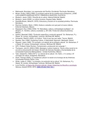  Malinowski, Bronislaw: Los argonautas del Pacífico Occidental. Península. Barcelona.
 Morán, Emilio (1993) [1990]: La ecología cultural de los pueblos de la Amazonía. j JOSÉ
LUIS ALBERTO BAROJAS SOTO Y MARICELA QUECHOL CUATECO.
 Mosterín, Jesús (1993): Filosofía de la cultura. Alianza Editorial, Madrid.
 Mosterín, Jesús (2009): La cultura humana. Espasa Calpe, Madrid.
 Radcliffe-Brown, Alfred R. (1975): Estructura y función en la sociedad primitiva. Península.
Barcelona.
 Ramírez Centeno, Mario. (1993): Kultura o estudios con qué parir el nuevo milenio.
Editorial Cibertaria, México.
 Rappaport, Roy (1998) [1955]: ―IX. Naturaleza, cultura y antropología ecológica‖, en:
Shapiro, H.: Hombre, cultura y sociedad. p. 261-292. Fondo de Cultura Económica.
México.
 Sahlins, Marshall (1992): ―Evolución específica y evolución general‖. En: Bohannan, P y
Glazer, M. (comp): Antropología. Lecturas. McGraw-Hill. Madrid.
 Schwanitz, Dietrich (2002): La Cultura. Todo lo que hay que saber. Taurus. Madrid.
 Sperber, Dan (1996): Explaining Culture. A Naturalistic Approach. Blackwell. Oxford.
 Steward, Julian (1992): ―El concepto y el método de la ecología cultural‖. En: Bohannan, P
y Glazer, M. (comp): Antropología. Lecturas. McGraw-Hill. Madrid.
 UPC. Profesor César Romero, Comprensión y producción de Lenguaje 1.
 Thompson, John B. (2002) [1990]: Ideología y cultura moderna. Teoría crítica social en la
era de la comunicación de masas. División de Ciencias Sociales y Humanidades de la
Universidad Autónoma Metropolitana - Unidad Xochimilco. México.
 Tylor, Edward B. (1995) [1871]: ―La ciencia de la cultura‖. En: Kahn, J. S. (comp.): El
concepto de cultura. Anagrama. Barcelona.
 Ward, Thomas (2004): La resistencia cultural: la nación en el ensayo de las Américas.
Universidad Ricardo Palma. Lima.
 White, Leslie A. (1992): ―La energía y la evolución de la cultura‖. En: Bohannan, P y
Glazer, M. (comp): Antropología. Lecturas. McGraw-Hill. Madrid.
 Luca Corchia, La lógica dei processi culturali. Jürgen Habermas tra filosofía e sociología,
Génova, Edizioni ECIG, 2010, ISBN 978-88-7544-195-1.
 