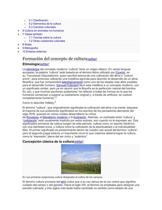o 5.1 Clasificación
o 5.2 Elementos de la cultura
o 5.3 Cambios culturales
 6 Cultura en animales no-humanos
 7 Véase también
o 7.1 Teorías sobre la cultura
o 7.2 Otras cuestiones culturales
 8 Notas
 9 Bibliografía
 10 Enlaces externos
Formación del concepto de cultura[editar]
Etimología[editar]
La etimología del concepto moderno ―cultura‖ tiene un origen clásico. En varias lenguas
europeas, la palabra ―cultura‖ está basada en el término latino utilizado por Cicerón, en
su Tusculanae Disputationes, quien escribió acerca de una cultivación del alma o “cultura
animi”, para entonces utilizando una metáfora agrícola para describir el desarrollo de un alma
filosófica, que fue comprendida teleológicamente como uno de los ideales más altos posibles
para el desarrollo humano. Samuel Pufendorf llevó esta metáfora a un concepto moderno, con
un significado similar, pero ya sin asumir que la filosofía es la perfección natural del hombre.
Su uso, y que muchos escritores posteriores ―se refieren a todas las formas en la que los
humanos comienzan a superar su barbarismo original y, a través de artificios, se vuelven
completamente humanos‖.3
Como lo describe Velkley:3
El término ―cultura‖, que originalmente significaba la cultivación del alma o la mente, adquiere
la mayoría de sus posteriores significados en los escritos de los pensadores alemanes del
siglo XVIII, quienes en varios niveles desarrollaron la crítica
de Rousseau al liberalismo moderno y la Ilustración. Además, un contraste entre ―cultura‖ y
―civilización‖ está usualmente implícito por estos autores, aún cuando no lo expresen así. Dos
significados primarios de cultura surgen de este período: cultura como un espíritu folclórico
con una identidad única, y cultura como la cultivación de la espiritualidad o la individualidad
libre. El primer significado es predominante dentro de nuestro uso actual del término ―cultura‖,
pero el segundo juega todavía un importante rol en lo que creemos debería lograr la cultura,
como la ―expresión‖ plena del ser único y ―auténtico‖.
Concepción clásica de la cultura[editar]
En sus primeras acepciones,cultura designaba el cultivo de los campos.
El término cultura proviene del latín cultus que a su vez deriva de la voz colere que significa
cuidado del campo o del ganado. Hacia el siglo XIII, el término se empleaba para designar una
parcela cultivada, y tres siglos más tarde había cambiado su sentido como estado de una
 
