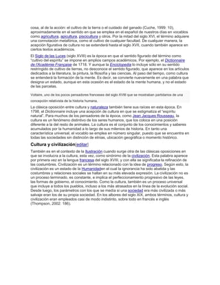 cosa, al de la acción: el cultivo de la tierra o el cuidado del ganado (Cuche, 1999: 10),
aproximadamente en el sentido en que se emplea en el español de nuestros días en vocablos
como agricultura, apicultura, piscicultura y otros. Por la mitad del siglo XVI, el término adquiere
una connotación metafórica, como el cultivo de cualquier facultad. De cualquier manera, la
acepción figurativa de cultura no se extenderá hasta el siglo XVII, cuando también aparece en
ciertos textos académicos.
El Siglo de las Luces (siglo XVIII) es la época en que el sentido figurado del término como
―cultivo del espíritu‖ se impone en amplios campos académicos. Por ejemplo, el Dictionnaire
de l'Académie Française de 1718. Y aunque la Enciclopedia lo incluye sólo en su sentido
restringido de cultivo de tierras, no desconoce el sentido figurado, que aparece en los artículos
dedicados a la literatura, la pintura, la filosofía y las ciencias. Al paso del tiempo, como cultura
se entenderá la formación de la mente. Es decir, se convierte nuevamente en una palabra que
designa un estado, aunque en esta ocasión es el estado de la mente humana, y no el estado
de las parcelas.
Voltaire, uno de los pocos pensadores franceses del siglo XVIII que se mostraban partidarios de una
concepción relativista de la historia humana.
La clásica oposición entre cultura y naturaleza también tiene sus raíces en esta época. En
1798, el Dictionnaire incluye una acepción de cultura en que se estigmatiza el ―espíritu
natural‖. Para muchos de los pensadores de la época, como Jean Jacques Rousseau, la
cultura es un fenómeno distintivo de los seres humanos, que los coloca en una posición
diferente a la del resto de animales. La cultura es el conjunto de los conocimientos y saberes
acumulados por la humanidad a lo largo de sus milenios de historia. En tanto una
característica universal, el vocablo se emplea en número singular, puesto que se encuentra en
todas las sociedades sin distinción de etnias, ubicación geográfica o momento histórico.
Cultura y civilización[editar]
También es en el contexto de la Ilustración cuando surge otra de las clásicas oposiciones en
que se involucra a la cultura, esta vez, como sinónimo de la civilización. Esta palabra aparece
por primera vez en la lengua francesa del siglo XVIII, y con ella se significaba la refinación de
las costumbres. Civilización es un término relacionado con la idea de progreso. Según esto, la
civilización es un estado de la Humanidaden el cual la ignorancia ha sido abatida y las
costumbres y relaciones sociales se hallan en su más elevada expresión. La civilización no es
un proceso terminado, es constante, e implica el perfeccionamiento progresivo de las leyes,
las formas de gobierno, el conocimiento. Como la cultura, también es un proceso universal
que incluye a todos los pueblos, incluso a los más atrasados en la línea de la evolución social.
Desde luego, los parámetros con los que se medía si una sociedad era más civilizada o más
salvaje eran los de su propia sociedad. En los albores del siglo XIX, ambos términos, cultura y
civilización eran empleados casi de modo indistinto, sobre todo en francés e inglés
(Thompson, 2002: 186).
 
