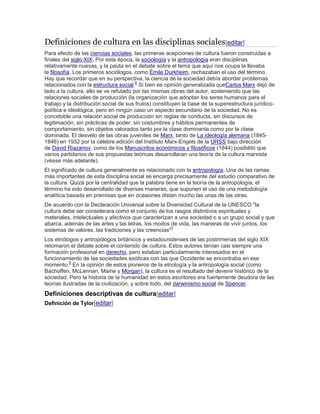 Definiciones de cultura en las disciplinas sociales[editar]
Para efecto de las ciencias sociales, las primeras acepciones de cultura fueron construidas a
finales del siglo XIX. Por esta época, la sociología y la antropología eran disciplinas
relativamente nuevas, y la pauta en el debate sobre el tema que aquí nos ocupa la llevaba
la filosofía. Los primeros sociólogos, como Émile Durkheim, rechazaban el uso del término.
Hay que recordar que en su perspectiva, la ciencia de la sociedad debía abordar problemas
relacionados con la estructura social.6
Si bien es opinión generalizada queCarlos Marx dejó de
lado a la cultura, ello se ve refutado por las mismas obras del autor, sosteniendo que las
relaciones sociales de producción (la organización que adoptan los seres humanos para el
trabajo y la distribución social de sus frutos) constituyen la base de la superestructura jurídico-
política e ideológica, pero en ningún caso un aspecto secundario de la sociedad. No es
concebible una relación social de producción sin reglas de conducta, sin discursos de
legitimación, sin prácticas de poder, sin costumbres y hábitos permanentes de
comportamiento, sin objetos valorados tanto por la clase dominante como por la clase
dominada. El desvelo de las obras juveniles de Marx, tanto de La ideología alemana (1845-
1846) en 1932 por la célebre edición del Instituto Marx-Engels de la URSS bajo dirección
de David Riazanov, como de los Manuscritos económicos y filosóficos (1844) posibilitó que
varios partidarios de sus propuestas teóricas desarrollaran una teoría de la cultura marxista
(véase más adelante).
El significado de cultura generalmente es relacionado con la antropología. Una de las ramas
más importantes de esta disciplina social se encarga precisamente del estudio comparativo de
la cultura. Quizá por la centralidad que la palabra tiene en la teoría de la antropología, el
término ha sido desarrollado de diversas maneras, que suponen el uso de una metodología
analítica basada en premisas que en ocasiones distan mucho las unas de las otras.
De acuerdo con la Declaración Universal sobre la Diversidad Cultural de la UNESCO "la
cultura debe ser considerara como el conjunto de los rasgos distintivos espirituales y
materiales, intelectuales y afectivos que caracterizan a una sociedad o a un grupo social y que
abarca, además de las artes y las letras, los modos de vida, las maneras de vivir juntos, los
sistemas de valores, las tradiciones y las creencias"7
Los etnólogos y antropólogos británicos y estadounidenses de las postrimerías del siglo XIX
retomaron el debate sobre el contenido de cultura. Estos autores tenían casi siempre una
formación profesional en derecho, pero estaban particularmente interesados en el
funcionamiento de las sociedades exóticas con las que Occidente se encontraba en ese
momento.8
En la opinión de estos pioneros de la etnología y la antropología social (como
Bachoffen, McLennan, Maine y Morgan), la cultura es el resultado del devenir histórico de la
sociedad. Pero la historia de la humanidad en estos escritores era fuertemente deudora de las
teorías ilustradas de la civilización, y sobre todo, del darwinismo social de Spencer.
Definiciones descriptivas de cultura[editar]
Definición de Tylor[editar]
 