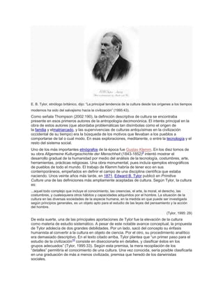E. B. Tylor, etnólogo británico, dijo: ―La principal tendencia de la cultura desde los orígenes a los tiempos
modernos ha sido del salvajismo hacia la civilización‖ (1995:43).
Como señala Thompson (2002:190), la definición descriptiva de cultura se encontraba
presente en esos primeros autores de la antropología decimonónica. El interés principal en la
obra de estos autores (que abordaba problemáticas tan disímbolas como el origen de
la familia y elmatriarcado, y las supervivencias de culturas antiquísimas en la civilización
occidental de su tiempo) era la búsqueda de los motivos que llevaban a los pueblos a
comportarse de tal o cual modo. En esas exploraciones, meditarente, o entre la tecnología y el
resto del sistema social.
Uno de los más importantes etnógrafos de la época fue Gustav Klemm. En los diez tomos de
su obra Allgemeine Kulturgeschichte der Menschheit (1843-1852)9
intentó mostrar el
desarrollo gradual de la humanidad por medio del análisis de la tecnología, costumbres, arte,
herramientas, prácticas religiosas. Una obra monumental, pues incluía ejemplos etnográficos
de pueblos de todo el mundo. El trabajo de Klemm habría de tener eco en sus
contemporáneos, empeñados en definir el campo de una disciplina científica que estaba
naciendo. Unos veinte años más tarde, en 1871, Edward B. Tylor publicó en Primitive
Culture una de las definiciones más ampliamente aceptadas de cultura. Según Tylor, la cultura
es:
...aquel todo complejo que incluye el conocimiento, las creencias, el arte, la moral, el derecho, las
costumbres, y cualesquiera otros hábitos y capacidades adquiridos por el hombre. La situación de la
cultura en las diversas sociedades de la especie humana, en la medida en que puede ser investigada
según principios generales, es un objeto apto para el estudio de las leyes del pensamiento y la acción
del hombre.
(Tylor, 1995: 29)
De esta suerte, una de las principales aportaciones de Tylor fue la elevación de la cultura
como materia de estudio sistemático. A pesar de este notable avance conceptual, la propuesta
de Tylor adolecía de dos grandes debilidades. Por un lado, sacó del concepto su énfasis
humanista al convertir a la cultura en objeto de ciencia. Por el otro, su procedimiento analítico
era demasiado descriptivo. En el texto citado arriba, Tylor plantea que ―un primer paso para el
estudio de la civilización10
consiste en diseccionarla en detalles, y clasificar éstos en los
grupos adecuados‖ (Tylor, 1995:33). Según esta premisa, la mera recopilación de los
―detalles‖ permitiría el conocimiento de una cultura. Una vez conocida, sería posible clasificarla
en una graduación de más a menos civilizada, premisa que heredó de los darwinistas
sociales.
 
