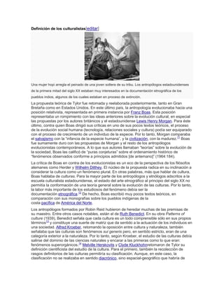 Definición de los culturalistas[editar]
Una mujer hopi arregla el peinado de una joven soltera de su tribu. Los antropólogos estadounidenses
de la primera mitad del siglo XX estaban muy interesados en la documentación etnográfica de los
pueblos indios, algunos de los cuales estaban en proceso de extinción.
La propuesta teórica de Tylor fue retomada y reelaborada posteriormente, tanto en Gran
Bretaña como en Estados Unidos. En este último país, la antropología evolucionaba hacia una
posición relativista, representada en primera instancia por Franz Boas. Esta posición
representaba un rompimiento con las ideas anteriores sobre la evolución cultural, en especial
las propuestas por los autores británicos y el estadounidense Lewis Henry Morgan. Para éste
último, contra quien Boas dirigió sus críticas en uno de sus pocos textos teóricos, el proceso
de la evolución social humana (tecnología, relaciones sociales y cultura) podía ser equiparado
con el proceso de crecimiento de un individuo de la especie. Por lo tanto, Morgan comparaba
el salvajismo con la ―infancia de la especie humana‖, y la civilización, con la madurez.11
Boas
fue sumamente duro con las propuestas de Morgan y el resto de los antropólogos
evolucionistas contemporáneos. A lo que sus autores llamaban ―teorías‖ sobre la evolución de
la sociedad, Boas las calificó de ―puras conjeturas‖ sobre el ordenamiento histórico de
―fenómenos observados conforme a principios admitidos [de antemano]‖ (1964:184).
La crítica de Boas en contra de los evolucionistas es un eco de la perspectiva de los filósofos
alemanes como Herder y Wilhelm Dilthey. El núcleo de la propuesta radica en su inclinación a
considerar la cultura como un fenómeno plural. En otras palabras, más que hablar de cultura,
Boas hablaba de culturas. Para la mayor parte de los antropólogos y etnólogos adscritos a la
escuela culturalista estadounidense, el estado del arte etnográfico al principio del siglo XX no
permitía la conformación de una teoría general sobre la evolución de las culturas. Por lo tanto,
la labor más importante de los estudiosos del fenómeno debía ser la
documentación etnográfica.12
De hecho, Boas escribió muy pocos textos teóricos, en
comparación con sus monografías sobre los pueblos indígenas de la
costa pacífica de América del Norte.
Los antropólogos formados por Robin Reid hubieron de heredar muchas de las premisas de
su maestro. Entre otros casos notables, están el de Ruth Benedict. En su obra Patterns of
culture (1939), Benedict señala que cada cultura es un todo comprensible sólo en sus propios
términos13
y constituye una suerte de matriz que da sentido a la actuación de los individuos en
una sociedad. Alfred Kroeber, retomando la oposición entre cultura y naturaleza, también
señalaba que las culturas son fenómenos sui generis pero, en sentido estricto, eran de una
categoría exterior a la naturaleza. Por lo tanto, según Kroeber, el estudio de las culturas debía
salirse del dominio de las ciencias naturales y encarar a las primeras como lo que eran:
fenómenos superorgánicos.14
Melville Herskovits y Clyde Kluckhohnretomaron de Tylor su
definición cientificista del estudio de la cultura. Para el primero, también la recolección de
rasgos definitorios de las culturas permitiría su clasificación. Aunque, en este caso, la
clasificación no se realizaba en sentido diacrónico, sino espacial-geográfico que habría de
 