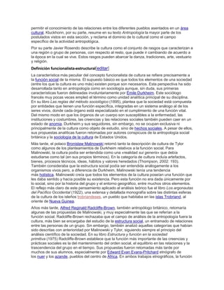 permitir el conocimiento de las relaciones entre los diferentes pueblos asentados en un área
cultural. Kluckhonn, por su parte, resume en su texto Antropología la mayor parte de los
postulados vistos en esta sección, y reclama el dominio de lo cultural como el campo
específico de la actividad antropológica.
Por su parte Javier Rosendo describe la cultura como el conjunto de rasgos que caracterizan a
una región o grupo de personas, con respecto al resto, que puede ir cambiando de acuerdo a
la época en la cual se vive. Estos rasgos pueden abarcar la danza, tradiciones, arte, vestuario
y religión.
Definición funcionalista-estructural[editar]
La característica más peculiar del concepto funcionalista de cultura se refiere precisamente a
la función social de la misma. El supuesto básico es que todos los elementos de una sociedad
(entre los que la cultura es uno más) existen porque son necesarios. Esta perspectiva ha sido
desarrollada tanto en antropología como en sociología aunque, sin duda, sus primeras
características fueron delineadas involuntariamente por Émile Durkheim. Este sociólogo
francés muy pocas veces empleó el término como unidad analítica principal de su disciplina.
En su libro Las reglas del método sociológico (1895), plantea que la sociedad está compuesta
por entidades que tienen una función específica, integradas en un sistema análogo al de los
seres vivos, donde cada órgano está especializado en el cumplimiento de una función vital.
Del mismo modo en que los órganos de un cuerpo son susceptibles a la enfermedad, las
instituciones y costumbres, las creencias y las relaciones sociales también pueden caer en un
estado de anomia. Durkheim y sus seguidores, sin embargo, no se ocupan exclusiva ni
principalmente de la cultura como objeto de estudio, sino de hechos sociales. A pesar de ellos,
sus propuestas analíticas fueron retomadas por autores conspicuos de la antropología social
británica y la sociología de la cultura de Estados Unidos.
Más tarde, el polaco Bronislaw Malinowski retomó tanto la descripción de cultura de Tylor
como algunos de los planteamientos de Durkheim relativos a la función social. Para
Malinowski, la cultura podía ser entendida como una «realidad sui generis» que debía
estudiarse como tal (en sus propios términos). En la categoría de cultura incluía artefactos,
bienes, procesos técnicos, ideas, hábitos y valores heredados (Thompson, 2002: 193).
También consideraba que la estructura social podía ser entendida análogamente a los
organismos vivos pero, a diferencia de Durkheim, Malinowski tenía una tendencia
más holística. Malinowski creía que todos los elementos de la cultura poseían una función que
les daba sentido y hacía posible su existencia. Pero esta función no era dada únicamente por
lo social, sino por la historia del grupo y el entorno geográfico, entre muchos otros elementos.
El reflejo más claro de este pensamiento aplicado al análisis teórico fue el libro Los argonautas
del Pacífico Occidental (1922), una extensa y detallada monografía sobre las distintas esferas
de la cultura de los isleños trobriandeses, un pueblo que habitaba en las islas Trobriand, al
oriente de Nueva Guinea.
Años más tarde, Alfred Reginald Radcliffe-Brown, también antropólogo británico, retomaría
algunas de las propuestas de Malinowski, y muy especialmente las que se referían a la
función social. Radcliffe-Brown rechazaba que el campo de análisis de la antropología fuera la
cultura, más bien se encargaba del estudio de la estructura social, un entramado de relaciones
entre las personas de un grupo. Sin embargo, también analizó aquellas categorías que habían
sido descritas con anterioridad por Malinowski y Tylor, siguiendo siempre el principio del
análisis científico de la sociedad. En su libro Estructura y función en la sociedad
primitiva (1975) Radcliffe-Brown establece que la función más importante de las creencias y
prácticas sociales es la del mantenimiento del orden social, el equilibrio en las relaciones y la
trascendencia del grupo en el tiempo. Sus propuestas fueron retomadas más tarde por
muchos de sus alumnos, especialmente por Edward Evan Evans-Pritchard etnógrafo de
los nuer y los azande, pueblos del centro de África. En ambos trabajos etnográficos, la función
 