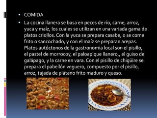  COMIDA
 La cocina llanera se basa en peces de río, carne, arroz,
yuca y maíz, los cuales se utilizan en una variada gama de
platos criollos. Con la yuca se prepara casabe, o se come
frito o sancochado, y con el maíz se preparan arepas.
Platos autóctonos de la gastronomía local son el pisillo,
el pastel de morrocoy, el paloapique llanero,, el guiso de
galápago, y la carne en vara. Con el pisillo de chigüire se
prepara el pabellón veguero, compuesto por el pisillo,
arroz, tajada de plátano frito maduro y queso.
 