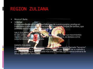 REGION ZULIANA
 MusicaY Baile:
 YON'NA
Es una manifestación tradicional folklórica de nuestra guajira, prodiga en
tradiciones y autenticidad donde todos se deleitan al compás de tambor, que
animoso marca el paso de la pareja de bailadores.
VALS ZULIANO
El vals zuliano sé diferencia del vals de otras regiones por sus movimientos
rápidos y alegres, su forma y el aire en que se compone, se destaca como
característica particular del Zulia.
DANZA ZULIANA
Es un ritmo universal antiquísimo, semejante al aire español llamado "lanceros".
Reviste diferencias y modalidades especialmente por lo alegre de su melodía y
por la forma, aunque acompasada mas viva y movida, que la danza ordinaria de
otras regiones deVenezuela.
 