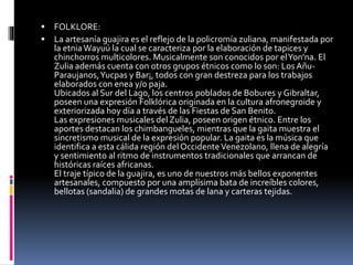  FOLKLORE:
 La artesanía guajira es el reflejo de la policromía zuliana, manifestada por
la etniaWayuú la cual se caracteriza por la elaboración de tapices y
chinchorros multicolores. Musicalmente son conocidos por elYon'na. El
Zulia además cuenta con otros grupos étnicos como lo son: Los Añu-
Paraujanos,Yucpas y Bar¡, todos con gran destreza para los trabajos
elaborados con enea y/o paja.
Ubicados al Sur del Lago, los centros poblados de Bobures y Gibraltar,
poseen una expresión Folklórica originada en la cultura afronegroide y
exteriorizada hoy día a través de las Fiestas de San Benito.
Las expresiones musicales del Zulia, poseen origen étnico. Entre los
aportes destacan los chimbangueles, mientras que la gaita muestra el
sincretismo musical de la expresión popular. La gaita es la música que
identifica a esta cálida región del OccidenteVenezolano, llena de alegría
y sentimiento al ritmo de instrumentos tradicionales que arrancan de
históricas raíces africanas.
El traje típico de la guajira, es uno de nuestros más bellos exponentes
artesanales, compuesto por una amplísima bata de increíbles colores,
bellotas (sandalia) de grandes motas de lana y carteras tejidas.
 