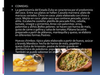  COMIDAS:
 La gastronomía del Estado Zulia se caracteriza por el predominio
del coco. Entre sus platos se hallan: Cazuela marinera: plato de
mariscos variados. Chivo en coco: plato elaborado con chivo y
coco. Mojito en coco: plato seco que contiene pescado, coco y
aliño. Escabeche costeño: platillo de pescado frito, cebolla,
tomate, vinagre y pimientos.Arroz con palomitas: arroz,
palomitas y aliños.Bollos pelones: se hacen con harina de maíz,
guiso de carne o gallina y salsa de tomates.Plátano lacustre:
preparado a partir de plátanos, mantequilla y queso; se elabora
en diferentes formas.Postres:
Huevos chimbos: típico plato elaborado a partir de huevo, azúcar
y brandy.Mandoca: hecha de harina de maíz, papelón y
queso.Dulce de limonsón: postre de limón grande en
almíbarDulce de paledonia: popularmente llamado catalina.
También se puede saborear en otras regiones deVenezuela.
 