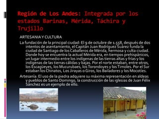 Región de Los Andes: Integrada por los
estados Barinas, Mérida, Táchira y
Trujillo
ARTESANIAY CULTURA
La fundación de la principal ciudad: El 9 de octubre de 1.558, después de dos
intentos de asentamiento, el Capitán Juan Rodríguez Suárez funda la
ciudad de Santiago de los Caballeros de Mérida, hermosa y culta ciudad.
Donde hoy se encuentra la actual Mérida era, en tiempos prehispánicos,
un lugar intermedio entre los indígenas de las tierras altas y frías y los
indígenas de las tierras cálidas y bajas. Por el norte estaban, entre otros,
los Escagüeyes, los Mucurubaes, losTorondoyes y losTimoles. Por el Sur
estaban los Chinatos, Los Jirayas o Giros, los Bailadores y los Mocotíes.
Artesanía: El uso de la piedra adquiere su máxima representación en aldeas
y pueblos de Santo Domingo, la construcción de las iglesias de Juan Félix
Sánchez es un ejemplo de ello.
 