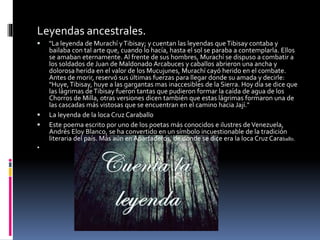 Leyendas ancestrales.
 "La leyenda de Murachí yTibisay; y cuentan las leyendas queTibisay contaba y
bailaba con tal arte que, cuando lo hacía, hasta el sol se paraba a contemplarla. Ellos
se amaban eternamente. Al frente de sus hombres, Murachí se dispuso a combatir a
los soldados de Juan de Maldonado Arcabuces y caballos abrieron una ancha y
dolorosa herida en el valor de los Mucujunes, Murachí cayó herido en el combate.
Antes de morir, reservó sus últimas fuerzas para llegar donde su amada y decirle:
"Huye,Tibisay, huye a las gargantas mas inaccesibles de la Sierra. Hoy día se dice que
las lágrimas deTibisay fueron tantas que pudieron formar la caída de agua de los
Chorros de Milla, otras versiones dicen también que estas lágrimas formaron una de
las cascadas más vistosas que se encuentran en el camino hacia Jají."
 La leyenda de la loca Cruz Caraballo
 Este poema escrito por uno de los poetas más conocidos e ilustres deVenezuela,
Andrés Eloy Blanco, se ha convertido en un símbolo incuestionable de la tradición
literaria del país. Más aún en Apartaderos, de donde se dice era la loca Cruz Caraballo.

 