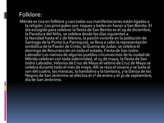 Folklore:
Mérida es rica en folklore y casi todas sus manifestaciones están ligadas a
la religión. Los principales son: toques y bailes en honor a San Benito: El
día escogido para celebrar la fiesta de San Benito es el 29 de diciembre,
la Paradura del Niño, se celebra desde los días siguientes a
la Navidad hasta el 2 de febrero, la pasión viviente en la población de
Santiago de la Punta (La Parroquia), se lleva a cabo la representación
simbólica de la Pasión de Cristo, la Quema de Judas: se celebra el
domingo de Resurrección en todo el estado, Fiesta de San Isidro
Labrador Los nativos de algunos pueblos circunvecinos de la ciudad de
Mérida celebran con toda solemnidad, el 15 de mayo, la fiesta de San
Isidro Labrador,Velorios de Cruz de Mayo el velorio de Cruz de Mayo se
celebra durante todo el mes de mayo. Allí se reza el rosario y se baila al
son del cuatro, las maracas, la bandolina y la tambora, y la Danza de los
Negros de San Jerónimo se efectúa el 1º de enero y el 30 de septiembre,
día de San Jerónimo.
 
