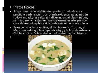  Platos típicos:
 la gastronomía merideña siempre ha gozado de gran
prestigio y admiración por los más exigentes paladares de
todo el mundo, las culturas indígenas, españolas y árabes,
se mezclaron en estas tierras y dieron origen a lo que hoy
consideramos los platos típicos de esta región venezolana.
 Tales como la Pizca Andina, el PanTovareño,Truchas, el
Mute o mondongo, las arepas de trigo, y la Mistela o de una
Chicha Andina. Dulces abrillantados y los higos cubiertos

 