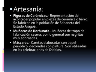 Artesanía:
 Figuras de Cerámicas.- Representación del
acontecer popular en piezas de cerámica o barro.
Se fabrican en la población de Sabaneta del
Estado Aragua.
 Muñecas de Borburata.- Muñecas de trapo de
fabricación casera, por lo general son negritas
muy adornadas.
 Máscaras.- Caretas elaboradas con papel
periódico, decoradas con pintura. Son utilizadas
en las celebraciones de Diablos.
 