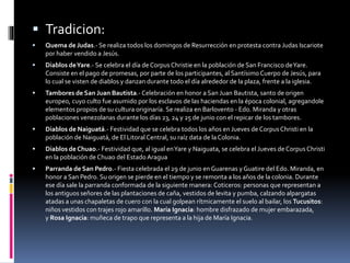  Tradicion:
 Quema de Judas.- Se realiza todos los domingos de Resurrección en protesta contra Judas Iscariote
por haber vendido a Jesús.
 Diablos deYare.- Se celebra el día de Corpus Christie en la población de San Francisco deYare.
Consiste en el pago de promesas, por parte de los participantes, al SantísimoCuerpo de Jesús, para
lo cual se visten de diablos y danzan durante todo el día alrededor de la plaza, frente a la iglesia.
 Tambores de San Juan Bautista.- Celebración en honor a San Juan Bautista, santo de origen
europeo, cuyo culto fue asumido por los esclavos de las haciendas en la época colonial, agregandole
elementos propios de su cultura originaría. Se realiza en Barlovento - Edo. Miranda y otras
poblaciones venezolanas durante los días 23, 24 y 25 de junio con el repicar de los tambores.
 Diablos de Naiguatá.- Festividad que se celebra todos los años en Jueves de Corpus Christi en la
población de Naiguatá, de El Litoral Central, su raíz data de laColonia.
 Diablos de Chuao.- Festividad que, al igual enYare y Naiguata, se celebra el Jueves de Corpus Christi
en la población de Chuao del EstadoAragua
 Parranda de San Pedro.- Fiesta celebrada el 29 de junio en Guarenas y Guatire del Edo. Miranda, en
honor a San Pedro. Su origen se pierde en el tiempo y se remonta a los años de la colonia. Durante
ese día sale la parranda conformada de la siguiente manera: Coticeros: personas que representan a
los antiguos señores de las plantaciones de caña, vestidos de levita y pumba, calzando alpargatas
atadas a unas chapaletas de cuero con la cual golpean rítmicamente el suelo al bailar, los Tucusitos:
niños vestidos con trajes rojo amarillo. María Ignacia: hombre disfrazado de mujer embarazada,
y Rosa Ignacia: muñeca de trapo que representa a la hija de María Ignacia.
 