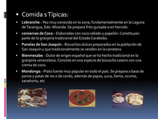  Comida sTípicas:
 Lebranche.- Pez muy conocido en la zona, fundamentalmente en la Laguna
deTacarigua, Edo. Miranda. Se prepara frito guisado o en hervido.
 conservas de Coco.- Elaboradas con coco rallado y papelón. Constituyen
parte de la granjería tradicional del Estado Carabobo.
 Panelas de San Joaquín.- Bizcochos dulces preparados en la población de
San Joaquín y que tradicionalmente se venden en la carretera
 Bienmesabe.- Dulce de origen español que se ha hecho tradicional en la
granjería venezolana. Consiste en una especie de bizcocho casero con una
crema de coco.
 Mondongo.- Plato fuerte muy popular en todo el país. Se prepara a base de
panza y patas de res o de cerdo, además de papas, yuca, ñame, ocumo,
zanahoria, etc
 